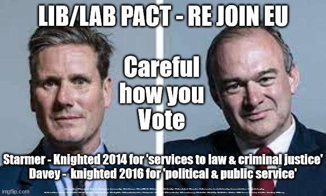 Starmer - 'services to law and criminal justice'Davey -  'political and public service' | LIB/LAB PACT - RE JOIN EU; Careful
how you
Vote; Starmer - Knighted 2014 for 'services to law & criminal justice'
Davey -  knighted 2016 for 'political & public service'; #Immigration #Starmerout #Labour #JonLansman #wearecorbyn #KeirStarmer #DianeAbbott #McDonnell #cultofcorbyn #labourisdead #Momentum #labourracism #socialistsunday #nevervotelabour #socialistanyday #Antisemitism #Savile #SavileGate #Paedo #Worboys #GroomingGangs #Paedophile #IllegalImmigration #Immigrants #Invasion #StarmerResign #Starmeriswrong #SirSoftie #SirSofty #PatCullen #Cullen #RCN #nurse #nursing #strikes #SueGray #EdDavey | image tagged in starmer davey,brexit re join eu,starmerout getstarmerout,labourisdead,cultofcorbyn,lib lab pact | made w/ Imgflip meme maker