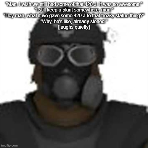 wise words from the Nine-Tailed Fox | "Man. I wish we still had some of that 420-J. It was so awesome."
"I still keep a plant somewhere, man."
"Hey man, what if we gave some 420-J to that freaky statue thing?"
"Why, he's like, already stoned."
[laughs quietly] | image tagged in epsilon-11 staring but its the one from scp containment breach | made w/ Imgflip meme maker