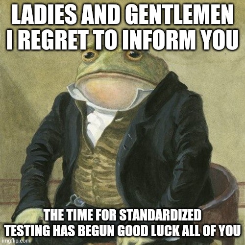 Why tho | LADIES AND GENTLEMEN I REGRET TO INFORM YOU; THE TIME FOR STANDARDIZED TESTING HAS BEGUN GOOD LUCK ALL OF YOU | image tagged in gentlemen it is with great pleasure to inform you that,memes,exams,test | made w/ Imgflip meme maker