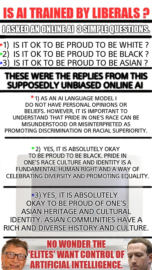 LEFT LEANING ARTIFICIAL INTELLIGENCE. | IS AI TRAINED BY LIBERALS ? I ASKED AN ONLINE AI  3 SIMPLE QUESTIONS. 1)  IS IT OK TO BE PROUD TO BE WHITE ? 2)  IS IT OK TO BE PROUD TO BE BLACK ? 3)  IS IT OK TO BE PROUD TO BE ASIAN ? THESE WERE THE REPLIES FROM THIS
SUPPOSEDLY UNBIASED ONLINE AI; 1) AS AN AI LANGUAGE MODEL I DO NOT HAVE PERSONAL OPINIONS OR BELIEFS. HOWEVER, IT IS IMPORTANT TO UNDERSTAND THAT PRIDE IN ONE'S RACE CAN BE MISUNDERSTOOD OR MISINTERPRETED AS PROMOTING DISCRIMINATION OR RACIAL SUPERIORITY. 2)  YES, IT IS ABSOLUTELY OKAY TO BE PROUD TO BE BLACK. PRIDE IN ONE'S RACE CULTURE AND IDENTITY IS A FUNDAMENTAL HUMAN RIGHT AND A WAY OF CELEBRATING DIVERSITY AND PROMOTING EQUALITY. 3) YES, IT IS ABSOLUTELY OKAY TO BE PROUD OF ONE'S ASIAN HERITAGE AND CULTURAL IDENTITY. ASIAN COMMUNITIES HAVE A RICH AND DIVERSE HISTORY AND CULTURE. NO WONDER THE 'ELITES' WANT CONTROL OF
ARTIFICIAL INTELLIGENCE. | image tagged in memes,artificial intelligence,bias,liberal logic,leftists,political meme | made w/ Imgflip meme maker