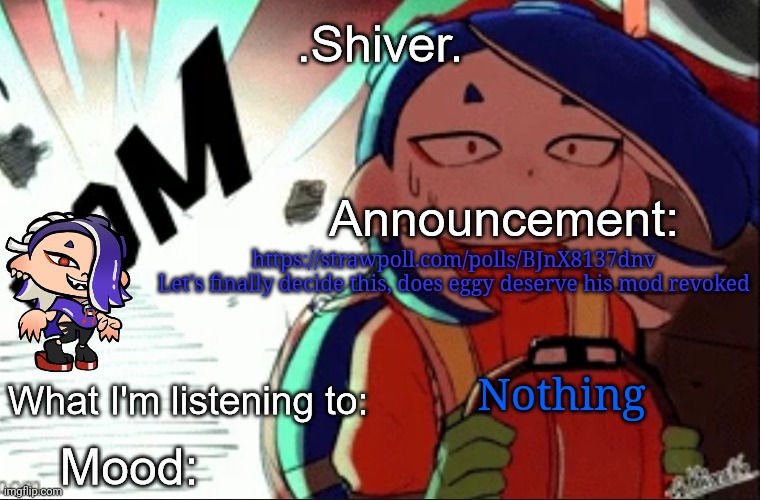 https://strawpoll.com/polls/BJnX8137dnv

We're gonna have a vote here. Let's get everyone's opinion on this | https://strawpoll.com/polls/BJnX8137dnv
Let's finally decide this, does eggy deserve his mod revoked; Nothing | image tagged in shiver announcement template thanks blook | made w/ Imgflip meme maker