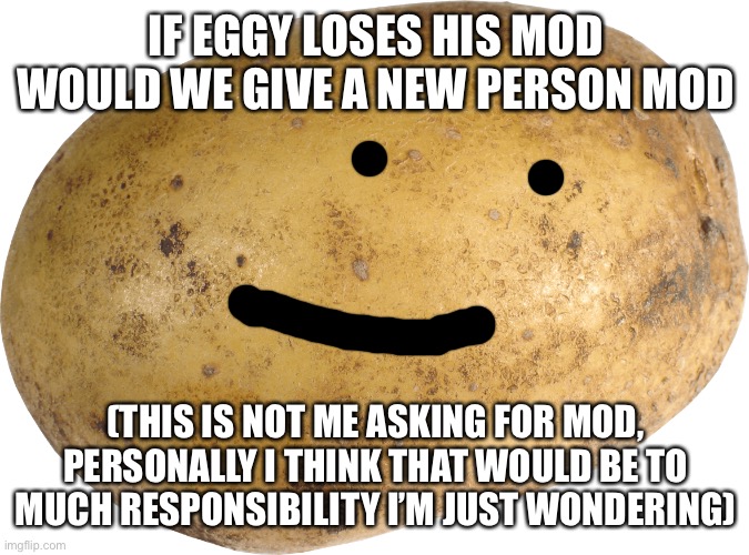 ?? | IF EGGY LOSES HIS MOD WOULD WE GIVE A NEW PERSON MOD; (THIS IS NOT ME ASKING FOR MOD, PERSONALLY I THINK THAT WOULD BE TO MUCH RESPONSIBILITY I’M JUST WONDERING) | image tagged in potato | made w/ Imgflip meme maker