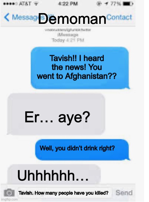 Blank text conversation | Tavish!! I heard the news! You went to Afghanistan?? Er… aye? Well, you didn’t drink right? Uhhhhhh… Tavish. How many people have you killed | image tagged in blank text conversation | made w/ Imgflip meme maker