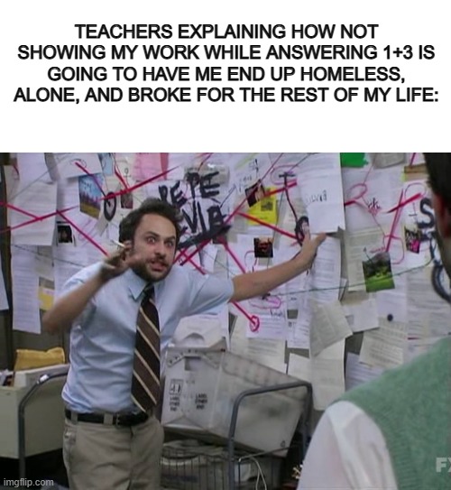 Bruh XD | TEACHERS EXPLAINING HOW NOT SHOWING MY WORK WHILE ANSWERING 1+3 IS GOING TO HAVE ME END UP HOMELESS, ALONE, AND BROKE FOR THE REST OF MY LIFE: | image tagged in blank white template,charlie conspiracy always sunny in philidelphia | made w/ Imgflip meme maker