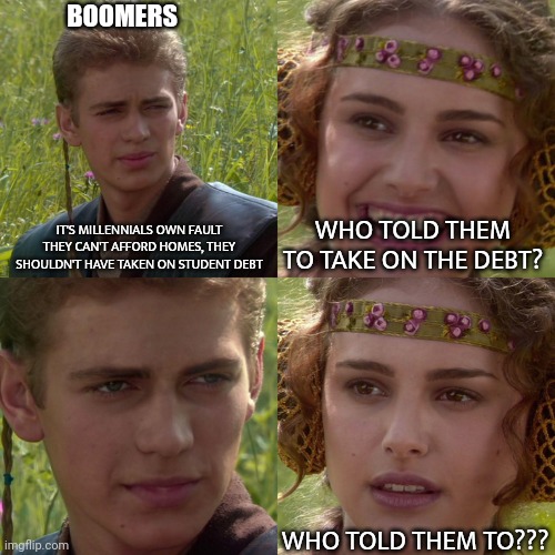 Anakin Padme 4 Panel | BOOMERS; IT'S MILLENNIALS OWN FAULT THEY CAN'T AFFORD HOMES, THEY SHOULDN'T HAVE TAKEN ON STUDENT DEBT; WHO TOLD THEM TO TAKE ON THE DEBT? WHO TOLD THEM TO??? | image tagged in anakin padme 4 panel,ok boomer | made w/ Imgflip meme maker