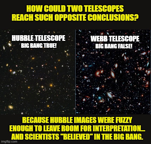 Big Bang is dead. The Bible Stands. | HOW COULD TWO TELESCOPES REACH SUCH OPPOSITE CONCLUSIONS? WEBB TELESCOPE; HUBBLE TELESCOPE; BIG BANG TRUE! BIG BANG FALSE! BECAUSE HUBBLE IMAGES WERE FUZZY ENOUGH TO LEAVE ROOM FOR INTERPRETATION... AND SCIENTISTS "BELIEVED" IN THE BIG BANG. | image tagged in big bang theory,creationism,holy bible,pseudoscience | made w/ Imgflip meme maker
