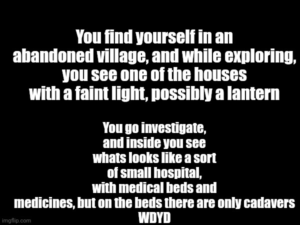 Hello guys, i am AustraliaMan's alt, why not roleplay? | You go investigate, and inside you see whats looks like a sort of small hospital, with medical beds and medicines, but on the beds there are only cadavers
WDYD; You find yourself in an abandoned village, and while exploring, you see one of the houses with a faint light, possibly a lantern | made w/ Imgflip meme maker