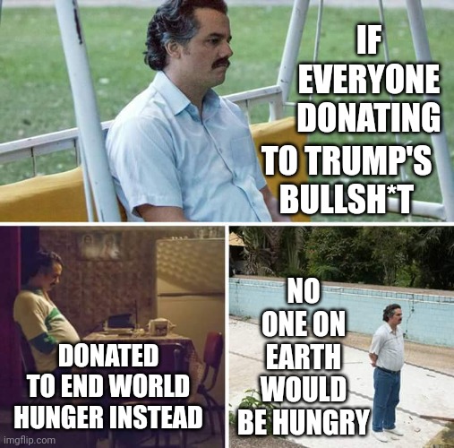 Why Does He Need YOUR Money?  He's A Multi Millionaire Remember.  He Said He Was A Billionaire.  So Why Does He Need YOUR $20? | IF EVERYONE DONATING; TO TRUMP'S BULLSH*T; NO ONE ON EARTH WOULD BE HUNGRY; DONATED TO END WORLD HUNGER INSTEAD | image tagged in memes,sad pablo escobar,trump is a bullshit artist,trump is a con man,trump lies,scumbag republicans | made w/ Imgflip meme maker