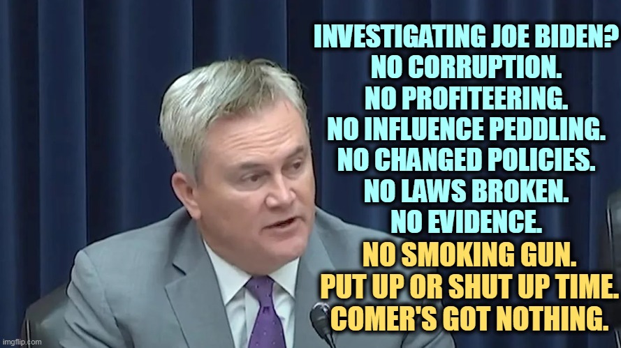 Comer's "highly placed secret informant" on the Bidens has disappeared! Or to put it another way, he never existed. Pathetic. | INVESTIGATING JOE BIDEN?
NO CORRUPTION.
NO PROFITEERING.
NO INFLUENCE PEDDLING.
NO CHANGED POLICIES.
NO LAWS BROKEN.
NO EVIDENCE. NO SMOKING GUN.
PUT UP OR SHUT UP TIME.
COMER'S GOT NOTHING. | image tagged in joe biden,investigation,empty,failure,nothing,pathetic | made w/ Imgflip meme maker