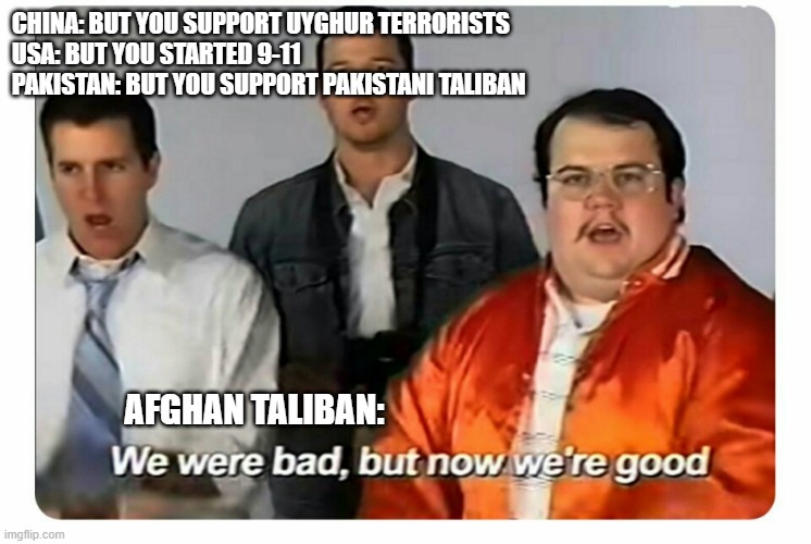 Afghan taliban be like | CHINA: BUT YOU SUPPORT UYGHUR TERRORISTS
USA: BUT YOU STARTED 9-11
PAKISTAN: BUT YOU SUPPORT PAKISTANI TALIBAN; AFGHAN TALIBAN: | image tagged in we were bad but now we are good | made w/ Imgflip meme maker