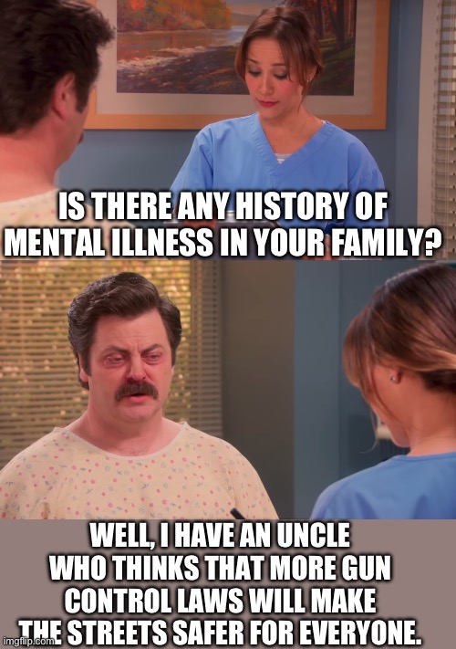 Gun Control | IS THERE ANY HISTORY OF MENTAL ILLNESS IN YOUR FAMILY? WELL, I HAVE AN UNCLE WHO THINKS THAT MORE GUN CONTROL LAWS WILL MAKE THE STREETS SAFER FOR EVERYONE. | image tagged in parks and rec mental illness | made w/ Imgflip meme maker