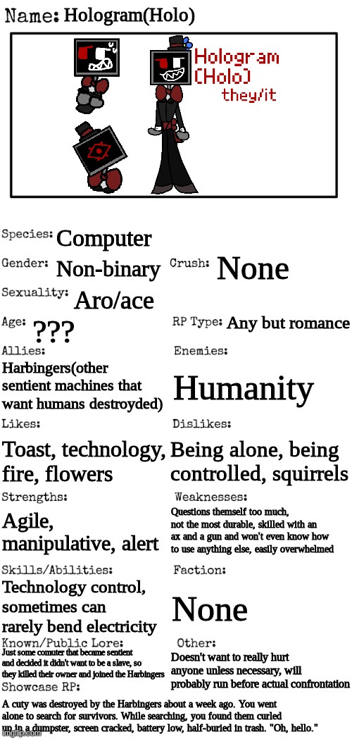 Mainly just for character building | Hologram(Holo); Computer; None; Non-binary; Aro/ace; Any but romance; ??? Harbingers(other sentient machines that want humans destroyded); Humanity; Being alone, being controlled, squirrels; Toast, technology, fire, flowers; Questions themself too much, not the most durable, skilled with an ax and a gun and won't even know how to use anything else, easily overwhelmed; Agile, manipulative, alert; Technology control, sometimes can rarely bend electricity; None; Just some comuter that became sentient and decided it didn't want to be a slave, so they killed their owner and joined the Harbingers; Doesn't want to really hurt anyone unless necessary, will probably run before actual confrontation; A cuty was destroyed by the Harbingers about a week ago. You went alone to search for survivors. While searching, you found them curled up in a dumpster, screen cracked, battery low, half-buried in trash. "Oh, hello." | image tagged in new oc showcase for rp stream | made w/ Imgflip meme maker