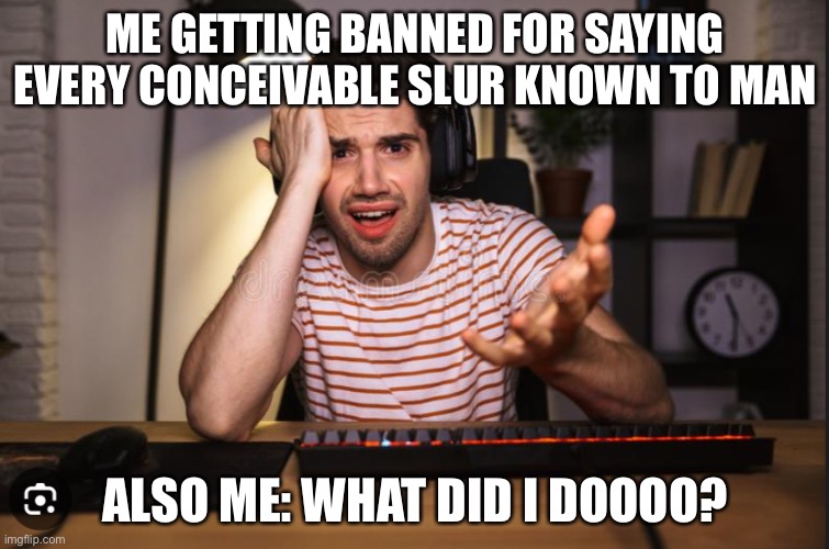 like common what did I do | ME GETTING BANNED FOR SAYING EVERY CONCEIVABLE SLUR KNOWN TO MAN; ALSO ME: WHAT DID I DOOOO? | image tagged in memes,dark humor | made w/ Imgflip meme maker