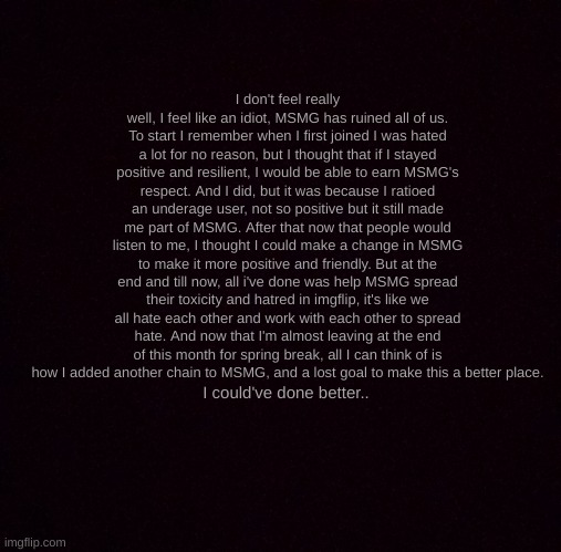 i'm sorry... | I don't feel really well, I feel like an idiot, MSMG has ruined all of us. To start I remember when I first joined I was hated a lot for no reason, but I thought that if I stayed positive and resilient, I would be able to earn MSMG's respect. And I did, but it was because I ratioed an underage user, not so positive but it still made me part of MSMG. After that now that people would listen to me, I thought I could make a change in MSMG to make it more positive and friendly. But at the end and till now, all i've done was help MSMG spread their toxicity and hatred in imgflip, it's like we all hate each other and work with each other to spread hate. And now that I'm almost leaving at the end of this month for spring break, all I can think of is how I added another chain to MSMG, and a lost goal to make this a better place. I could've done better.. | image tagged in pitch black | made w/ Imgflip meme maker