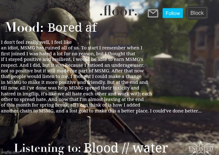 .floor. Announcement template fixed | Bored af; I don't feel really well, I feel like an idiot, MSMG has ruined all of us. To start I remember when I first joined I was hated a lot for no reason, but I thought that if I stayed positive and resilient, I would be able to earn MSMG's respect. And I did, but it was because I ratioed an underage user, not so positive but it still made me part of MSMG. After that now that people would listen to me, I thought I could make a change in MSMG to make it more positive and friendly. But at the end and till now, all i've done was help MSMG spread their toxicity and hatred in imgflip, it's like we all hate each other and work with each other to spread hate. And now that I'm almost leaving at the end of this month for spring break, all I can think of is how I added another chain to MSMG, and a lost goal to make this a better place. I could've done better... Blood // water | image tagged in floor announcement template fixed | made w/ Imgflip meme maker