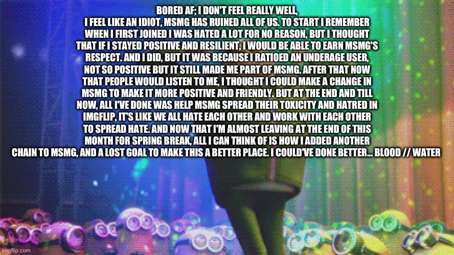 Omg ? | BORED AF; I DON'T FEEL REALLY WELL, I FEEL LIKE AN IDIOT, MSMG HAS RUINED ALL OF US. TO START I REMEMBER WHEN I FIRST JOINED I WAS HATED A LOT FOR NO REASON, BUT I THOUGHT THAT IF I STAYED POSITIVE AND RESILIENT, I WOULD BE ABLE TO EARN MSMG'S RESPECT. AND I DID, BUT IT WAS BECAUSE I RATIOED AN UNDERAGE USER, NOT SO POSITIVE BUT IT STILL MADE ME PART OF MSMG. AFTER THAT NOW THAT PEOPLE WOULD LISTEN TO ME, I THOUGHT I COULD MAKE A CHANGE IN MSMG TO MAKE IT MORE POSITIVE AND FRIENDLY. BUT AT THE END AND TILL NOW, ALL I'VE DONE WAS HELP MSMG SPREAD THEIR TOXICITY AND HATRED IN IMGFLIP, IT'S LIKE WE ALL HATE EACH OTHER AND WORK WITH EACH OTHER TO SPREAD HATE. AND NOW THAT I'M ALMOST LEAVING AT THE END OF THIS MONTH FOR SPRING BREAK, ALL I CAN THINK OF IS HOW I ADDED ANOTHER CHAIN TO MSMG, AND A LOST GOAL TO MAKE THIS A BETTER PLACE. I COULD'VE DONE BETTER... BLOOD // WATER | made w/ Imgflip meme maker