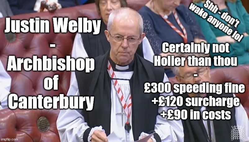 Archbishop of Canterbury Justin Welby speeding fine | Shh - don't wake anyone lol; Justin Welby
-
Archbishop 
of 
Canterbury; Certainly not
Holier than thou
-
£300 speeding fine 
+£120 surcharge
+£90 in costs | image tagged in archbishop of canterbury justin welby,holier than thou,stop the boats,illegal immigration,speeding fine | made w/ Imgflip meme maker