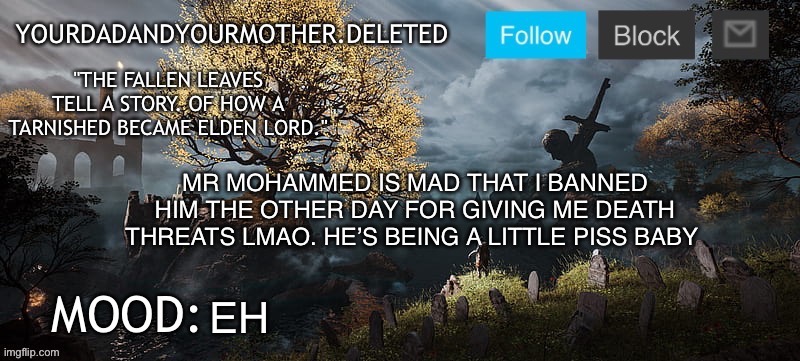 YourMotherAndYourDad announcement template | MR MOHAMMED IS MAD THAT I BANNED HIM THE OTHER DAY FOR GIVING ME DEATH THREATS LMAO. HE’S BEING A LITTLE PISS BABY; EH | image tagged in yourmotherandyourdad announcement template | made w/ Imgflip meme maker