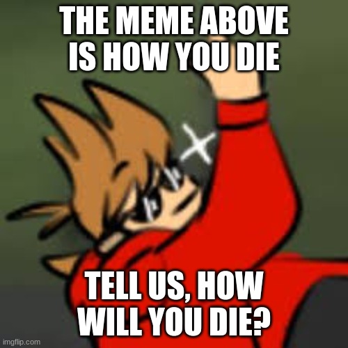 Curiousity | THE MEME ABOVE IS HOW YOU DIE; TELL US, HOW WILL YOU DIE? | image tagged in the meme above is | made w/ Imgflip meme maker