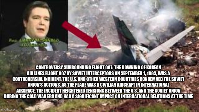CONTROVERSY SURROUNDING FLIGHT 007: THE DOWNING OF KOREAN AIR LINES FLIGHT 007 BY SOVIET INTERCEPTORS ON SEPTEMBER 1, 1983, WAS A CONTROVERSIAL INCIDENT. THE U.S. AND OTHER WESTERN COUNTRIES CONDEMNED THE SOVIET UNION'S ACTIONS, AS THE PLANE WAS A CIVILIAN AIRCRAFT IN INTERNATIONAL AIRSPACE. THE INCIDENT HEIGHTENED TENSIONS BETWEEN THE U.S. AND THE SOVIET UNION DURING THE COLD WAR ERA AND HAD A SIGNIFICANT IMPACT ON INTERNATIONAL RELATIONS AT THE TIME | made w/ Imgflip meme maker