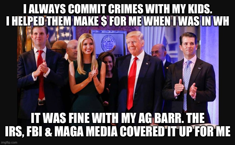 The Crime Family Who Steals | I ALWAYS COMMIT CRIMES WITH MY KIDS. I HELPED THEM MAKE $ FOR ME WHEN I WAS IN WH; IT WAS FINE WITH MY AG BARR. THE IRS, FBI & MAGA MEDIA COVERED IT UP FOR ME | image tagged in trump family values | made w/ Imgflip meme maker