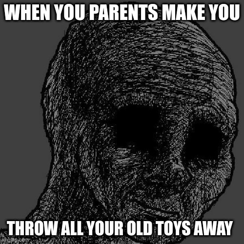 The day will unfortunately come | WHEN YOU PARENTS MAKE YOU; THROW ALL YOUR OLD TOYS AWAY | image tagged in cursed wojak | made w/ Imgflip meme maker