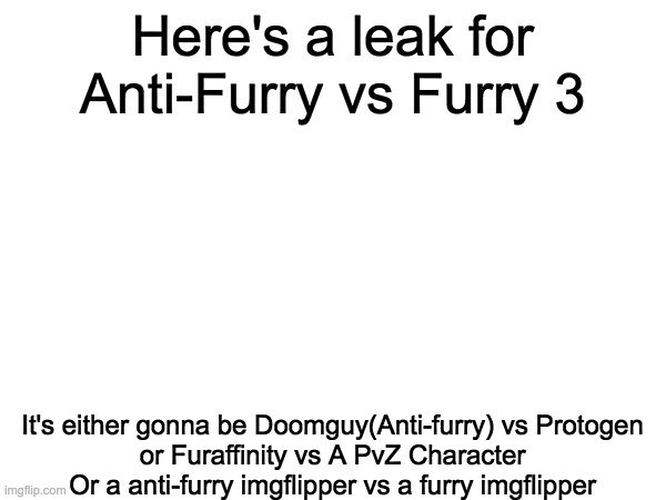 Here's a leak for Anti-Furry vs Furry 3 It's either gonna be Doomguy(Anti-furry) vs Protogen
or Furaffinity vs A PvZ Character
Or a anti-fur | made w/ Imgflip meme maker