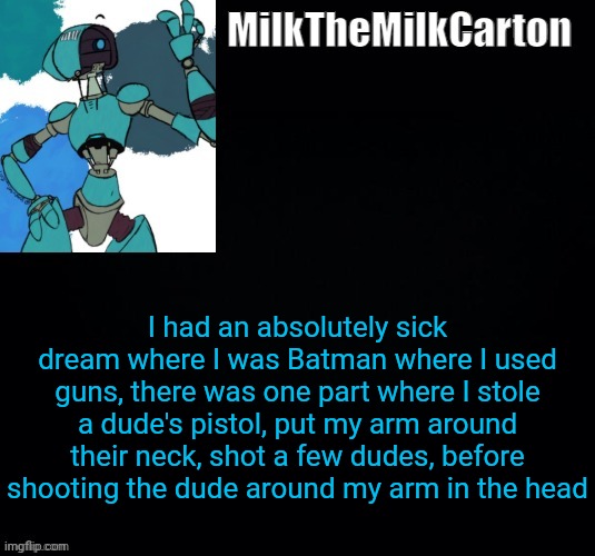 MilktheMilkCarton but he's no longer simping for a robot | I had an absolutely sick dream where I was Batman where I used guns, there was one part where I stole a dude's pistol, put my arm around their neck, shot a few dudes, before shooting the dude around my arm in the head | image tagged in milkthemilkcarton but he's simping for a robot | made w/ Imgflip meme maker