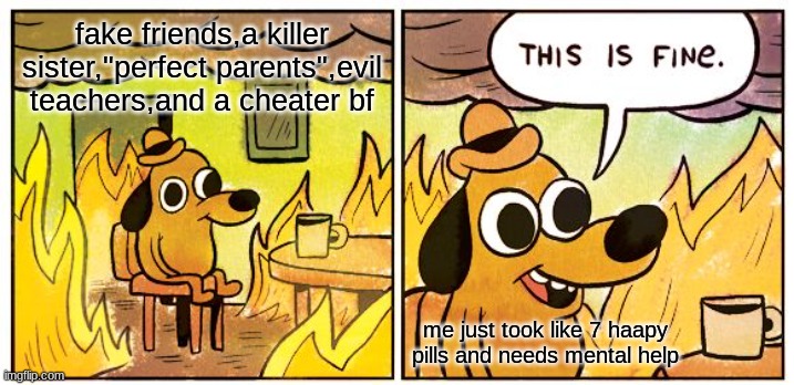 This Is Fine Meme | fake friends,a killer sister,"perfect parents",evil teachers,and a cheater bf; me just took like 7 haapy pills and needs mental help | image tagged in memes,this is fine | made w/ Imgflip meme maker