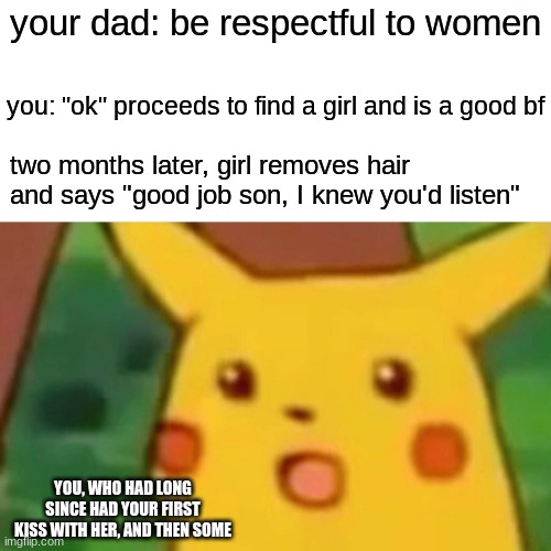 If this has happened to you I can only imagine how bad I feel | your dad: be respectful to women; you: "ok" proceeds to find a girl and is a good bf; two months later, girl removes hair and says "good job son, I knew you'd listen"; YOU, WHO HAD LONG SINCE HAD YOUR FIRST KISS WITH HER, AND THEN SOME | image tagged in memes,surprised pikachu | made w/ Imgflip meme maker