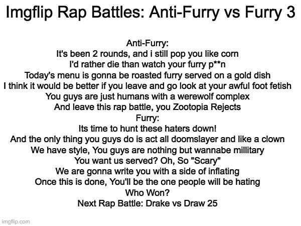 Imgflip Rap Battles: Anti-Furry vs Furry 3 | Anti-Furry:
It's been 2 rounds, and i still pop you like corn
I'd rather die than watch your furry p**n
Today's menu is gonna be roasted furry served on a gold dish
I think it would be better if you leave and go look at your awful foot fetish
You guys are just humans with a werewolf complex
And leave this rap battle, you Zootopia Rejects

Furry:
Its time to hunt these haters down!
And the only thing you guys do is act all doomslayer and like a clown
We have style, You guys are nothing but wannabe millitary
You want us served? Oh, So "Scary"
We are gonna write you with a side of inflating
Once this is done, You'll be the one people will be hating
Who Won?
Next Rap Battle: Drake vs Draw 25; Imgflip Rap Battles: Anti-Furry vs Furry 3 | image tagged in memes,imgflip,furry,anti furry | made w/ Imgflip meme maker