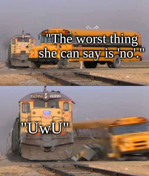bruh why do people even use that """word""" | "The worst thing she can say is 'no'."; "UwU" | image tagged in a train hitting a school bus | made w/ Imgflip meme maker