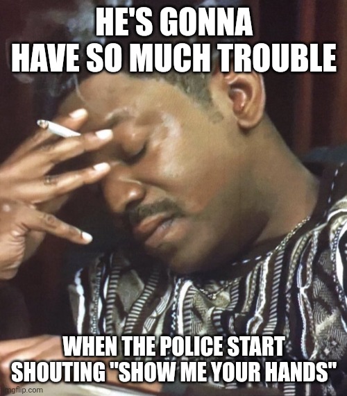 Oh my god | HE'S GONNA HAVE SO MUCH TROUBLE WHEN THE POLICE START SHOUTING "SHOW ME YOUR HANDS" | image tagged in oh my god | made w/ Imgflip meme maker