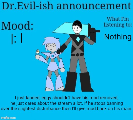 Dr.Evil-ish new announcement template | |: l; Nothing; I just landed, eggy shouldn't have his mod removed, he just cares about the stream a lot. If he stops banning over the slightest disturbance then I'll give mod back on his main. | image tagged in dr evil-ish new announcement template | made w/ Imgflip meme maker