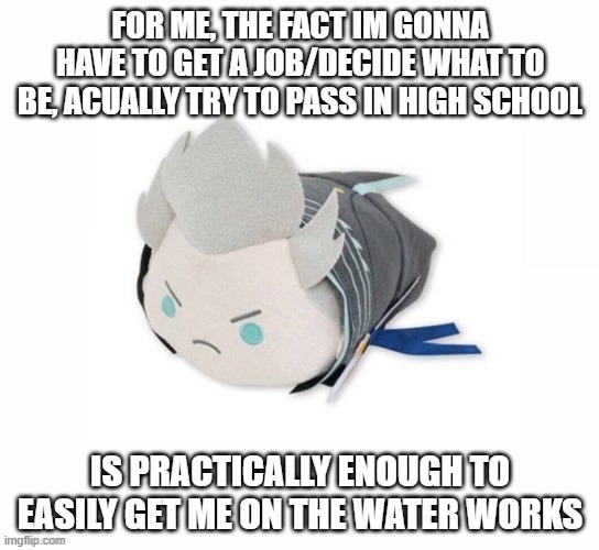 tweak skill issue moment | FOR ME, THE FACT IM GONNA HAVE TO GET A JOB/DECIDE WHAT TO BE, ACUALLY TRY TO PASS IN HIGH SCHOOL; IS PRACTICALLY ENOUGH TO EASILY GET ME ON THE WATER WORKS | image tagged in vergil plush | made w/ Imgflip meme maker