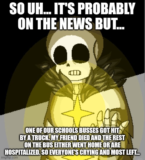 Idk might take a break... | SO UH... IT'S PROBABLY ON THE NEWS BUT... ONE OF OUR SCHOOLS BUSSES GOT HIT BY A TRUCK. MY FRIEND DIED AND THE REST ON THE BUS EITHER WENT HOME OR ARE HOSPITALIZED. SO EVERYONE'S CRYING AND MOST LEFT... | made w/ Imgflip meme maker
