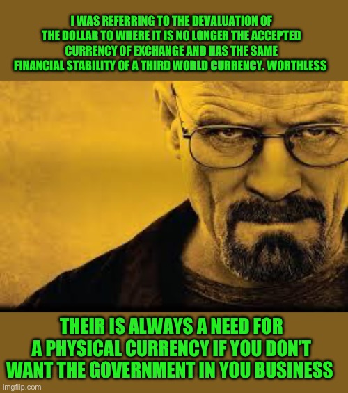 Heisenberg | I WAS REFERRING TO THE DEVALUATION OF THE DOLLAR TO WHERE IT IS NO LONGER THE ACCEPTED CURRENCY OF EXCHANGE AND HAS THE SAME FINANCIAL STABI | image tagged in heisenberg | made w/ Imgflip meme maker