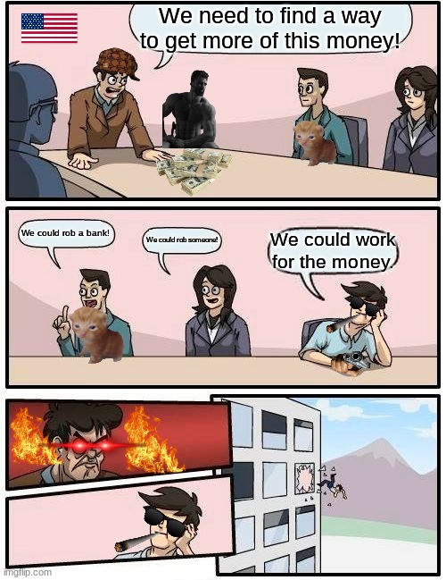 Boardroom Meeting Suggestion | We need to find a way to get more of this money! We could rob a bank! We could rob someone! We could work for the money. | image tagged in memes,boardroom meeting suggestion | made w/ Imgflip meme maker