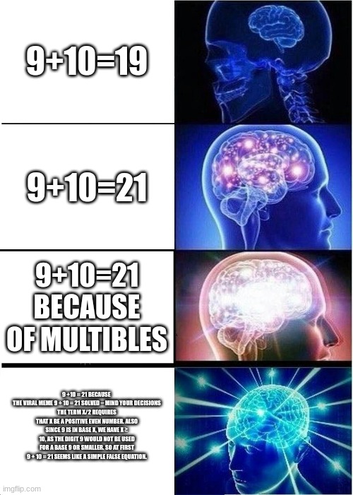 Expanding Brain Meme | 9+10=19; 9+10=21; 9+10=21 BECAUSE OF MULTIBLES; 9 +10 = 21 BECAUSE 
THE VIRAL MEME 9 + 10 = 21 SOLVED – MIND YOUR DECISIONS
THE TERM X/2 REQUIRES THAT X BE A POSITIVE EVEN NUMBER. ALSO SINCE 9 IS IN BASE X, WE HAVE X ≥ 10, AS THE DIGIT 9 WOULD NOT BE USED FOR A BASE 9 OR SMALLER. SO AT FIRST 9 + 10 = 21 SEEMS LIKE A SIMPLE FALSE EQUATION. | image tagged in memes,expanding brain | made w/ Imgflip meme maker