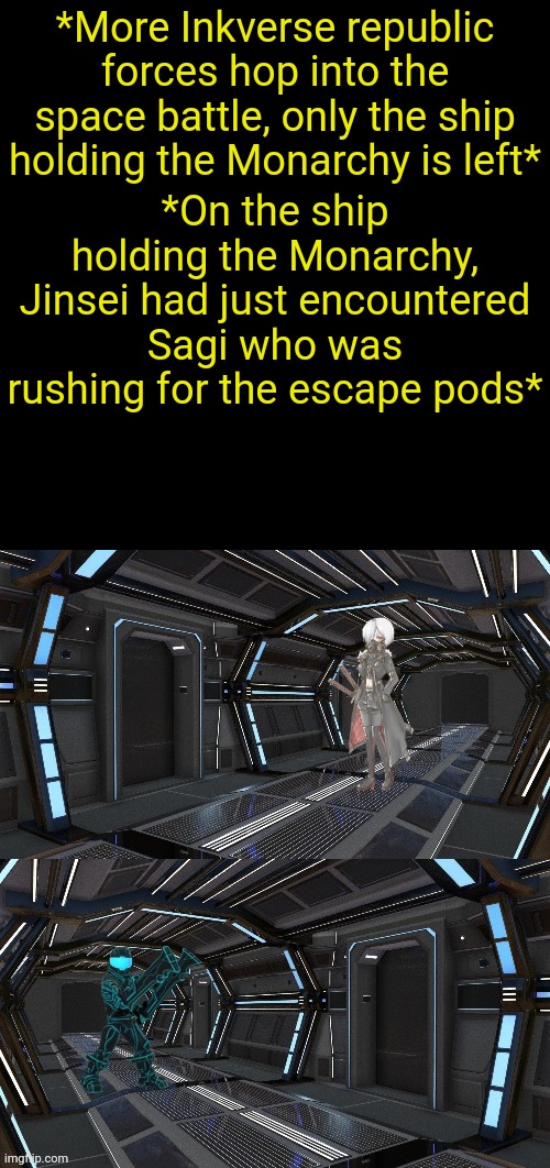 *More Inkverse republic forces hop into the space battle, only the ship holding the Monarchy is left*; *On the ship holding the Monarchy, Jinsei had just encountered Sagi who was rushing for the escape pods* | image tagged in black square | made w/ Imgflip meme maker
