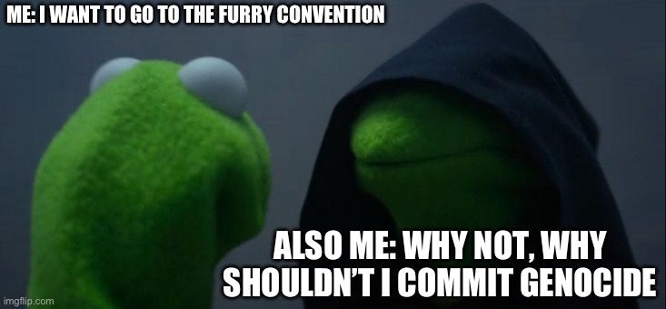 Evil Kermit Meme | ME: I WANT TO GO TO THE FURRY CONVENTION; ALSO ME: WHY NOT, WHY SHOULDN’T I COMMIT GENOCIDE | image tagged in memes,evil kermit | made w/ Imgflip meme maker