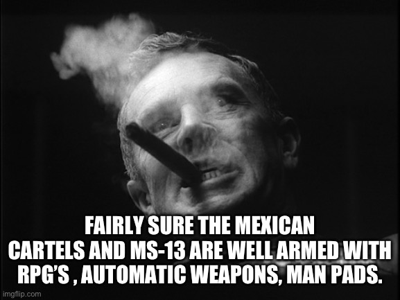 General Ripper (Dr. Strangelove) | FAIRLY SURE THE MEXICAN CARTELS AND MS-13 ARE WELL ARMED WITH RPG’S , AUTOMATIC WEAPONS, MAN PADS. | image tagged in general ripper dr strangelove | made w/ Imgflip meme maker