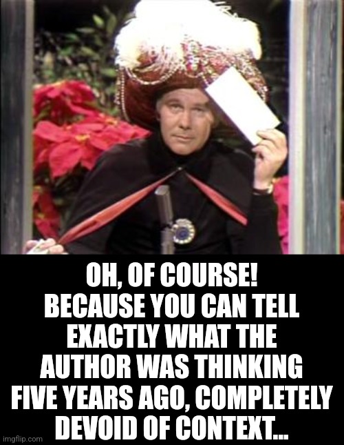 Carnac | OH, OF COURSE! BECAUSE YOU CAN TELL EXACTLY WHAT THE AUTHOR WAS THINKING FIVE YEARS AGO, COMPLETELY DEVOID OF CONTEXT... | image tagged in carnac | made w/ Imgflip meme maker