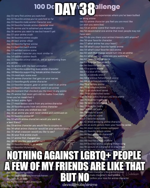 100 day anime challenge | DAY 38; NOTHING AGAINST LGBTQ+ PEOPLE 
A FEW OF MY FRIENDS ARE LIKE THAT
BUT NO | image tagged in 100 day anime challenge | made w/ Imgflip meme maker