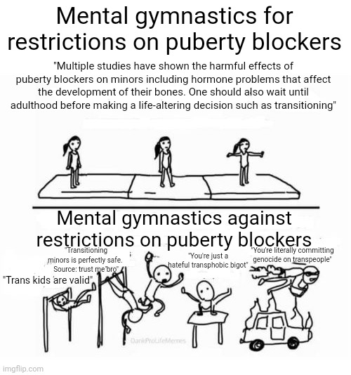 I'm just saying multiple studies have shown the harmful effects of puberty blockers on minors | Mental gymnastics for restrictions on puberty blockers; "Multiple studies have shown the harmful effects of puberty blockers on minors including hormone problems that affect the development of their bones. One should also wait until adulthood before making a life-altering decision such as transitioning"; Mental gymnastics against restrictions on puberty blockers; "Transitioning minors is perfectly safe. 
Source: trust me bro"; "You're just a hateful transphobic bigot"; "You're literally committing genocide on transpeople"; "Trans kids are valid" | image tagged in mental gymnastics,transgender,lgbtq,public health,liberal logic,stupid liberals | made w/ Imgflip meme maker