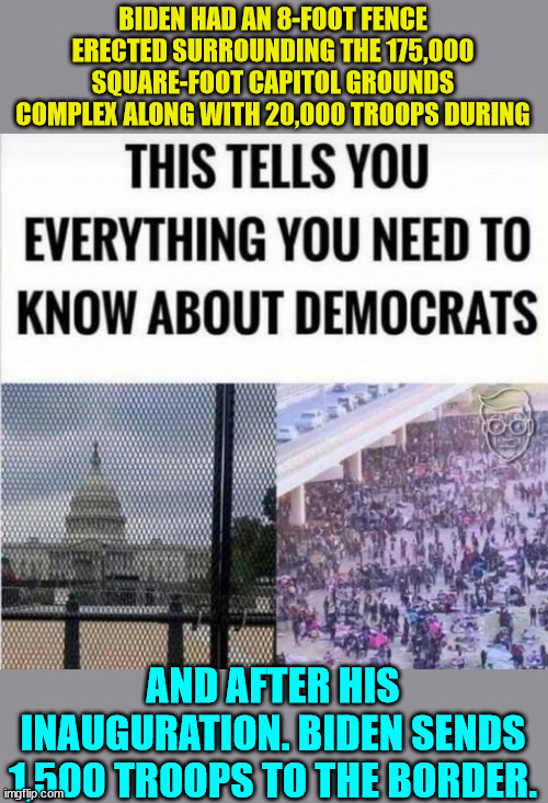 This says it all about the traitorous dems... | BIDEN HAD AN 8-FOOT FENCE ERECTED SURROUNDING THE 175,000 SQUARE-FOOT CAPITOL GROUNDS COMPLEX ALONG WITH 20,000 TROOPS DURING; AND AFTER HIS INAUGURATION. BIDEN SENDS 1,500 TROOPS TO THE BORDER. | image tagged in democrats,traitors | made w/ Imgflip meme maker