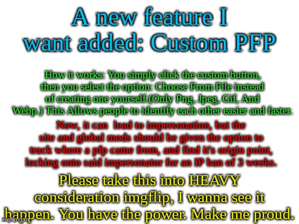 Something that could happen (hopefully) | A new feature I want added: Custom PFP; How it works: You simply click the custom button, then you select the option: Choose From File instead of creating one yourself.(Only Png, Jpeg, Gif, And Webp.) This Allows people to identify each other easier and faster. Now, it can  lead to impersonation, but the site and global mods should be given the option to track where a pfp came from, and find it's origin point, locking onto said impersonator for an IP ban of 3 weeks. Please take this into HEAVY consideration imgflip, I wanna see it happen. You have the power. Make me proud. | image tagged in yo,wutup,i've been good,hbu | made w/ Imgflip meme maker