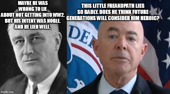 THIS LITTLE FREAKOPATH LIES SO BADLY. DOES HE THINK FUTURE GENERATIONS WILL CONSIDER HIM HEROIC? MAYBE HE WAS WRONG TO LIE
ABOUT NOT GETTING INTO WW2.
BUT HIS INTENT WAS NOBLE.
AND HE LIED WELL. | image tagged in fdr,moron mayorkas | made w/ Imgflip meme maker