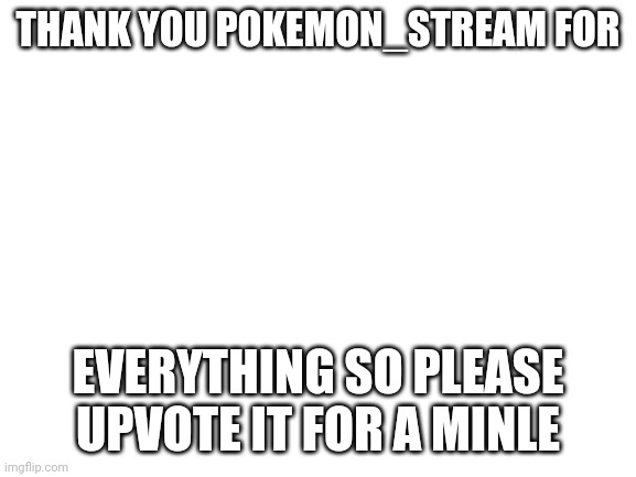 Blank White Template | THANK YOU POKEMON_STREAM FOR; EVERYTHING SO PLEASE UPVOTE IT FOR A MINLE | image tagged in blank white template | made w/ Imgflip meme maker