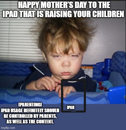 Dont let an iPad raise your kids-DJ Cook | HAPPY MOTHER’S DAY TO THE IPAD THAT IS RAISING YOUR CHILDREN; [PARENTING]
IPAD USAGE DEFINITELY SHOULD BE CONTROLLED BY PARENTS, AS WELL AS THE CONTENT. IPAD | image tagged in tired child,parents,ipad,internet,youtube shorts,kids these days | made w/ Imgflip meme maker